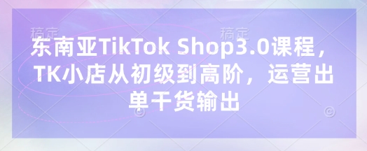 东南亚TikTok Shop3.0课程，TK小店​从初级到高阶，运营出单干货输出_码库网赚